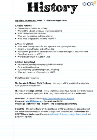Top Topics for Revision: Paper 2 – The British Depth Study
1. Liberal Reforms:
• Problems faced by the poor 1900s
• Why did the Liberals introduce reforms (5 reasons)
• What reforms were introduced?
• What was the reaction to these reforms?
• What were the problems with the reforms?
2. Votes for Women
• What were the arguments for and against women getting the vote
• Actions of the suffragists and suffragettes
• How did the government deal with militancy – force feeding/ Cat and Mouse Act
• The role of women in WW1
• Why did women get the vote in 1918
3. Britain during WW1
• Recruitment/conscription/ propaganda/censorship/
• Conscientious Objectors
• DORA including Government powers/ rationing
• What was the mood of the nation in 1919?
Useful links and resources:
The Ben Walsh Modern World Textbook – this covers all the topics in depth and you
have your own copy at home
The History webpage on FROG – Every single lesson you have studied over the two years
has been uploaded for you to look back on/ this includes all ppts and worksheets!
ClickView – Go to web address: http://online.clickview.co.uk/SignIn
Username: year10@spexe.org Password: revision10
Once on go to St Peter’s Tab – History – find the correct documentary
GCSE POD – this can be found on the dashboard of FROG and includes podcasts which
can either be downloaded or watched straight from the computer. To download the
GCSEPOD onto devises use: Username:webmaster@st-peters-exeter.devon.sch.uk and
password: stpeters
 