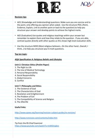 Revision tips
• AO1 (Knowledge and Understanding) questions: Make sure you are concise and to
the point, only offering you opinion when asked. Use the structure PEEL (Point,
Evidence, Explain, Link to another point or back to the question) to help you
structure your answer and develop points to achieve the highest marks.
• A02 (Evaluation) Use quotes and religious teachings within your answer but
remember to explain them and how they relate to the question. If you are able,
contrast quotes directly with other quotes as this shows high level evaluation skills.
• Use the structure MOO (Most religious believers…On the other hand…Overall, I
think…) to help you structure your 6 mark questions.
Top ten topic:
AQA Specification A: Religious Beliefs and Lifestyles
Unit 2: Christian Ethics (Prelim Paper)
1. The Right to Life
2. The Use of Medical Technology
3. Personal Responsibility
4. Social Responsibility
5. Global Concerns
6. Conflict
Unit 7: Philosophy and Ethics
1. The Existence of God
2. The Characteristics of God
3. Revelation and Enlightenment
4. The Problem of Evil
5. The Compatibility of Science and Religion
6. The Afterlife
Useful links:
http://www.spexe.org/learning/revision-subject-guides/re-revision/
http://www.rsrevision.com/contents/index.htm
Tip from the RS Chief Examiner
https://www.youtube.com/watch?v=trd4ShUgbrc
 