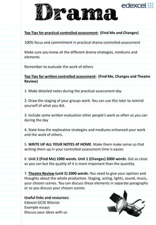 Top Tips for practical controlled assessment: (Find Me and Changes)
100% focus and commitment in practical drama controlled assessment
Make sure you know all the different drama strategies, mediums and
elements
Remember to evaluate the work of others
Top Tips for written controlled assessment: (Find Me, Changes and Theatre
Review)
1. Make detailed notes during the practical assessment day
2. Draw the staging of your groups work. You can use this later to remind
yourself of what you did.
3. Include some written evaluation other people’s work as often as you can
during the day
4. State how the explorative strategies and mediums enhanced your work
and the work of others.
5. WRITE UP ALL YOUR NOTES AT HOME. Make them make sense so that
writing them up in your controlled assessment time is easier.
6. Unit 2 (Find Me) 1000 words. Unit 1 (Changes) 2000 words. Get as close
as you can but the quality of it is more important than the quantity.
7. Theatre Review (unit 2) 2000 words. You need to give your opinion and
thoughts about the whole production. Staging, acting, lights, sound, music,
your chosen scenes. You can discuss these elements in separate paragraphs
or as you discuss your chosen scenes
Useful links and resources:
Edexcel GCSE Bitesize
Example essays
Discuss your ideas with us
 