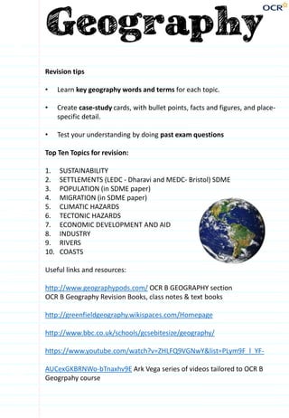 Revision tips
• Learn key geography words and terms for each topic.
• Create case-study cards, with bullet points, facts and figures, and place-
specific detail.
• Test your understanding by doing past exam questions
Top Ten Topics for revision:
1. SUSTAINABILITY
2. SETTLEMENTS (LEDC - Dharavi and MEDC- Bristol) SDME
3. POPULATION (in SDME paper)
4. MIGRATION (in SDME paper)
5. CLIMATIC HAZARDS
6. TECTONIC HAZARDS
7. ECONOMIC DEVELOPMENT AND AID
8. INDUSTRY
9. RIVERS
10. COASTS
Useful links and resources:
http://www.geographypods.com/ OCR B GEOGRAPHY section
OCR B Geography Revision Books, class notes & text books
http://greenfieldgeography.wikispaces.com/Homepage
http://www.bbc.co.uk/schools/gcsebitesize/geography/
https://www.youtube.com/watch?v=ZHLFQ9VGNwY&list=PLym9F_l_YF-
AUCexGKBRNWo-bTnaxhv9E Ark Vega series of videos tailored to OCR B
Geogrpahy course
 