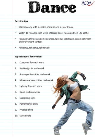 Revision tips
• Start 4b early with a choice of music and a clear theme
• Watch 10 minutes each week of Rosas Danst Rosas and Still Life at the
• Penguin Café focusing on costumes, lighting, set design, accompaniment
and movement content
• Rehearse, rehearse, rehearse!!
Top Ten Topics for revision:
1. Costumes for each work
2. Set Design for each work
3. Accompaniment for each work
4. Movement content for each work
5. Lighting for each work
6. Good studio practice
7. Expressive skills
8. Performance skills
9. Physical Skills
10. Dance style
 