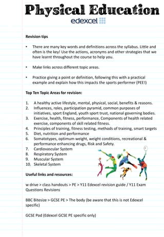 Revision tips
• There are many key words and definitions across the syllabus. Little and
often is the key! Use the actions, acronyms and other strategies that we
have learnt throughout the course to help you.
• Make links across different topic areas.
• Practice giving a point or definition, following this with a practical
example and explain how this impacts the sports performer (PEE!)
Top Ten Topic Areas for revision:
1. A healthy active lifestyle, mental, physical, social, benefits & reasons.
2. Influences, roles, participation pyramid, common purposes of
initiatives, sport England, youth sport trust, national governing bodies.
3. Exercise, health, fitness, performance, Components of health related
exercise, components of skill related fitness.
4. Principles of training, fitness testing, methods of training, smart targets
5. Diet, nutrition and performance
6. Somatotypes, optimum weight, weight conditions, recreational &
performance enhancing drugs, Risk and Safety.
7. Cardiovascular System
8. Respiratory System
9. Muscular System
10. Skeletal System
Useful links and resources:
w drive > class handouts > PE > Y11 Edexcel revision guide / Y11 Exam
Questions Revisions
BBC Bitesize > GCSE PE > The body (be aware that this is not Edexcel
specific)
GCSE Pod (Edexcel GCSE PE specific only)
 
