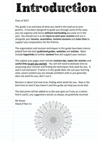 Class of 2017
This guide is an overview of what you need in the lead up to your
prelims. It has been designed to guide you through some of the ways
you can organise and revise without overloading you early on in the
year. You should use it as the basis to start your revision and use it
alongside your lessons, assemblies, revision sessions and tutor time to
support your preparations for the Prelims.
The organisation and revision techniques in this guide have been cherry-
picked from the best published guides, websites and articles. Most
include hyperlinks to further content that will support your revision.
The subject area pages each include revision tips, topics for revision and
useful links to get you started. You will still need to dedicate time to
resourcing your revision and finding the techniques that work for you. It
won’t suit everyone! If what is in this guide does not suit your learning
style, covers content you are already confident with or just generally
does not work for you, don’t use it.
Revision is about trial and error, finding what works for you. Now is the
best time to start if you haven’t and this guide can help you to do that.
This document will be added to as the year goes on if you as a cohort
find it useful, any suggestions would, as always, be gratefully received.
Mr Green
Head of Year 11
 