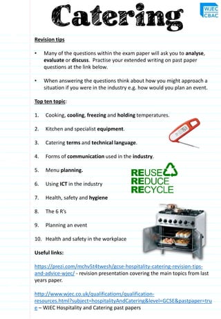 Revision tips
• Many of the questions within the exam paper will ask you to analyse,
evaluate or discuss. Practise your extended writing on past paper
questions at the link below.
• When answering the questions think about how you might approach a
situation if you were in the industry e.g. how would you plan an event.
Top ten topic:
1. Cooking, cooling, freezing and holding temperatures.
2. Kitchen and specialist equipment.
3. Catering terms and technical language.
4. Forms of communication used in the industry.
5. Menu planning.
6. Using ICT in the industry
7. Health, safety and hygiene
8. The 6 R’s
9. Planning an event
10. Health and safety in the workplace
Useful links:
https://prezi.com/mchv5t4twesh/gcse-hospitality-catering-revision-tips-
and-advice-wjec/ - revision presentation covering the main topics from last
years paper.
http://www.wjec.co.uk/qualifications/qualification-
resources.html?subject=hospitalityAndCatering&level=GCSE&pastpaper=tru
e – WJEC Hospitality and Catering past papers
 
