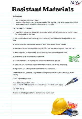 Revision tips
• Go through previous exam papers
• Research thoroughly exam designing question and prepare some sketch ideas before exam.
• Attend ALL teacher led exam revision sessions in school!
Top Ten Topics for revision:
1. Materials – Hardwoods, softwoods, man-made boards, ferrous / non ferrous metals – focus
on their properties and uses.
2. Thermoplastics and thermosetting plastics including composite materials – properties and
uses.
3. Sustainability and environment impact of using finite resources– inc the 6Rs
4. Manufacturing – scales of production (job, batch and mass) including CAD, CAM and CIM.
5. Measuring tools, quality control, quality assurance and engineering tolerances
6. Product life cycle and product maintenance.
7. Health and safety - inc. signage and personal protective equipment
8. Adhesives and finishes for woods and metals including galvanising and plating.
9. Ergonomics and anthropometrics definitions and application.
10. Manufacturing processes – injection moulding, vacuum forming, blow moulding, metal
casting
Useful links and resources:
www. Technologystudent.com –
(click on Resistant Materials link and scroll down to find 2016 exam topic)
GCSEPOD (D&T).
Revision pack to be posted home to all students later in year.
 