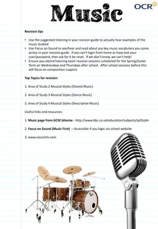 Revision tips
• Use the suggested listening in your revision guide to actually hear examples of the
music studied
• Use Focus on Sound to see/hear and read about any key music vocabulary you come
across in your revision guide. If you can’t login from home or have lost your
user/password, then ask for it be reset. If we don’t know, we can’t help!
• Ensure you attend listening exam revision sessions scheduled for the Spring/Easter
Term on Wednesdays and Thursdays after school. After school sessions before this
will focus on composition support.
Top Topics for revision:
1. Area of Study 2 Musical Styles (Shared Music)
2. Area of Study 3 Musical Styles (Dance Music)
3. Area of Study 4 Musical Styles (Descriptive Music)
Useful links and resources:
1. Music page from GCSE bitesize - http://www.bbc.co.uk/education/subjects/zpf3cdm
2. Focus on Sound (Music First) – Accessible if you logic via school website
3. www.classicfm.com
 