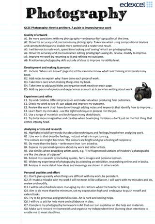 GCSE Photography: How to get there. A guide to improving your work
Quality of artwork
A1. Be more consistent with my photography – endeavour for top quality all the time.
A2. Strive for accuracy and precision in my photography. Take care when using compositional devices
and camera techniques to enable more control and a neater end result.
A3. I will try not to rush work, spend time looking and ‘seeing’ what I am photographing.
A4. Strive for accuracy and precision when editing photographs using do, review, modify to improve.
A5. Improve my work by returning to it and refining my outcome.
A6. Practice key photography skills outside of class to improve my ability level.
Development and making it personal
D1. Include ‘Where am I now?’ pages to let the examiner know what I am thinking at intervals in my
book.
D2. Add notes to explain why I have done each piece of work.
D3. Take more care when sticking things into my book.
D4. Take time to add good titles and organise work neatly on each page.
D5. Add my personal opinion and experiences as much as I can when writing about work.
Experiment and refine
E1. Try and combine different processes and materials when producing final outcomes.
E2. Check my work to see if I can adapt and improve my outcome.
E3. Review the work that I have done through adding notes and keywords that identify how to improve...
E4. Learn from my mistakes - use the right technique or process for the job.
E5. Use a range of materials and techniques in my sketchbook.
E6. Try to be more imaginative and creative when developing my ideas – don’t just do the first thing that
comes into my head.
Analysing artists and research
R1. Highlight in bold key words that describe techniques and feelings/mood when analysing work.
R2 . Use words that describe feelings, not just what is in a picture e.g.
‘The colours are bright’ becomes ‘The colours are bright and give a feeling of happiness’.
R3. Do more than the basic – write more than I am asked to.
R4. Express my personal opinions about my work and other artists.
R5. Use similes when describing artists work, e.g. “The fragmented sections of Hockney’s photographs
are like the pieces of a jigsaw”
R6. Extend my research by including quotes, facts, images and personal opinion.
R7. Widen my experience of photography by attending an exhibition, researching online and in books.
R8. Analyse in more detail how ideas and meanings are shown in others work.
Personal qualities and effort
Q1. Don’t give up easily when things are difficult with my work, be persistent.
Q2. If I make a mistake with my work I will not treat it like a disaster. I will work with my mistakes and do,
review and modify.
Q3. I will be absorbed in lessons managing my distractions when the teacher is talking.
Q4. Aim to do more than the minimum, set my expectation high and endeavour to push myself and
extend tasks.
Q5. Try to be generous and grateful in class. Art is hard and smiling helps.
Q6. I will try to ask for help more and collaborate in class.
Q7. Complete my photography homework in Art Club so I can capitalise on the help and materials.
Q8. Make sure I record my homework and organise my independent time planning clear intentions to
enable me to meet deadlines.
 