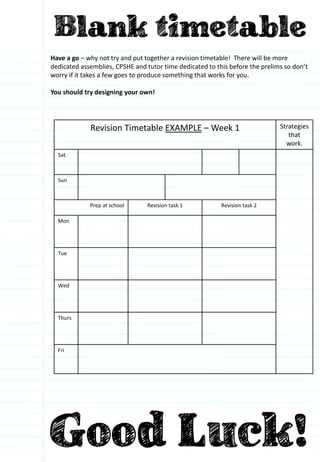 Have a go – why not try and put together a revision timetable! There will be more
dedicated assemblies, CPSHE and tutor time dedicated to this before the prelims so don’t
worry if it takes a few goes to produce something that works for you.
You should try designing your own!
Revision Timetable EXAMPLE – Week 1 Strategies
that
work.
Sat
Sun
Prep at school Revision task 1 Revision task 2
Mon
Tue
Wed
Thurs
Fri
 