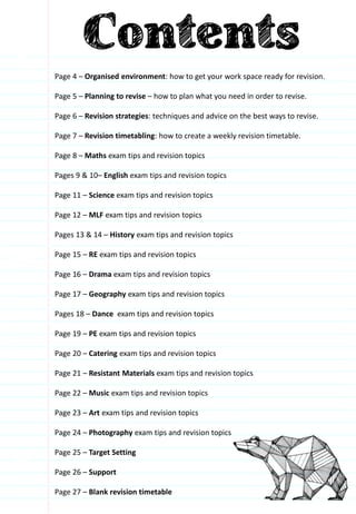 Page 4 – Organised environment: how to get your work space ready for revision.
Page 5 – Planning to revise – how to plan what you need in order to revise.
Page 6 – Revision strategies: techniques and advice on the best ways to revise.
Page 7 – Revision timetabling: how to create a weekly revision timetable.
Page 8 – Maths exam tips and revision topics
Pages 9 & 10– English exam tips and revision topics
Page 11 – Science exam tips and revision topics
Page 12 – MLF exam tips and revision topics
Pages 13 & 14 – History exam tips and revision topics
Page 15 – RE exam tips and revision topics
Page 16 – Drama exam tips and revision topics
Page 17 – Geography exam tips and revision topics
Pages 18 – Dance exam tips and revision topics
Page 19 – PE exam tips and revision topics
Page 20 – Catering exam tips and revision topics
Page 21 – Resistant Materials exam tips and revision topics
Page 22 – Music exam tips and revision topics
Page 23 – Art exam tips and revision topics
Page 24 – Photography exam tips and revision topics
Page 25 – Target Setting
Page 26 – Support
Page 27 – Blank revision timetable
 