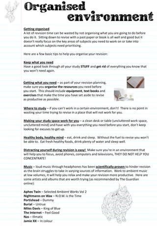 Getting organised
A lot of revision time can be wasted by not organising what you are going to do before
you do it. Sitting down to revise with a past paper or book is all well and good but it
doesn’t really focus on the key areas of subjects you need to work on or take into
account which subjects need prioritising.
Here are a few basic tips to help you organise your revision:
Keep what you need
Have a good look through all your study STUFF and get rid of everything you know that
you won’t need again.
Where to study – if you can’t work in a certain environment, don’t! There is no point in
wasting your time trying to revise in a place that will not work for you.
Making your study space work for you – a clean desk or table (uncluttered work space,
uncluttered mind) and have with you everything you need before you start, don’t keep
looking for excuses to get up.
Healthy body, healthy mind – eat, drink and sleep. Without the fuel to revise you won’t
be able to. Eat fresh healthy foods, drink plenty of water and sleep well.
Distracting yourself during revision is easy! Make sure you’re in an environment that
will help you to focus, avoid phones, computers and televisions, THEY DO NOT HELP YOU
CONCENTRATE!
Music – loud music through headphones has been scientifically proven to hinder revision
as the brain struggles to take in varying sources of information. Work to ambient music
at low volumes, it will help you relax and make your revision more productive. Here are
some artists and albums that are worth trying (as recommended by The Guardian
online):
Aphex Twin – Selected Ambient Works Vol 2
Nightmares on Wax – N.O.W. is the Time
Portishead – Dummy
Burial – Untrue
Miles Davis – King of Blue
The Internet – Feel Good
Nas – Illmatic
Jamie XX – In colour
Getting what you need – as part of your revision planning,
make sure you organise the resources you need before
you start. This should include equipment, text books and
exercises that make the time you have set aside to revise
as productive as possible.
 