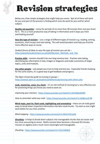 Below are a few simple strategies that might help you revise. Not all of them will work
for you and part of the process is finding which ones do work for you and for which
subject.
Quality not quantity – revise for periods of no more than 30 minutes then rest your brain
for 5. This is a more productive way of taking in information and it stops you from
overloading yourself.
Vary the type of revision – use a range of different types of revision e.g. reading, writing,
questions, short essays and note taking. This will avoid boredom and help you find the
more effective ways to revise.
Student forum of ideas to vary the type of revision you can do –
http://www.thestudentroom.co.uk/wiki/Revision_Methods_and_Tips
Practise skills - revision shouldn’t be one long memory test. Practise note taking,
identifying key information in text, images or diagrams and make summaries of larger
topics, units and modules.
Use other people – ask people you trust to help and test you. Especially friends studying
for the same exams, it’s a good way to get feedback and progress.
The Open University guide to revising in groups –
https://www2.open.ac.uk/students/skillsforstudy/revising-with-others.php
Look, memorise, cover, try, check – it’s an old method of revising but a very effective one
for practising things you know you need to work on.
Improving your memory - https://www.youtube.com/watch?v=0nFkQ4cQhME
How to remember what you read - https://www.youtube.com/watch?v=e0dKnzu8-D8
Mind maps, post-its, flash cards, highlighting and annotating – these are all really good
ways to break down important information into bite-sized chunks. Try each as one might
work better for you than another.
Mind mapping - https://www.youtube.com/watch?v=MJJeT22UpZA
Chunking - it helps to break down subjects into manageable chunks that are easier and
less time consuming to revise. Maths revision then becomes a focused 20 minutes
revision on algebra and is much more meaningful and manageable.
Chunking - https://www.youtube.com/watch?v=TVyl-S584EQ
 