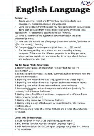 Revision tips
• Read a variety of recent and 19th Century non-fiction texts from
newspapers, magazines, journals and webpages
• Using the feedback from the paper you have completed in class, practice
doing each question from the reading section using two linked texts.
Q1: Identify T / F statements based on one text [4 marks]
Q2: Write a summary of the differences (or similarities) in the ideas
presented [8 marks]
Q3: How does the writer’s use of language (show their opinion / persuade or
affect the reader) [12 marks]
Q4: Compare how the writers present (their ideas on….) [16 marks]
• Practice doing writing tasks, where you are presenting a strong
viewpoint. Think about the different purposes for writing: persuade,
inform, review, explain etc. and remember to be clear about the form
and audience for your text.
Top Ten Topics / Skills for revision:
1. Identifying key pieces of information from any text (for the T/ F
statements in Q1).
2. Summarising the key ideas in a text / summarising how two texts have the
same or different ideas.
3. Exploring how writers have used language choices to create impact.
4. Exploring how writers have used linguistic techniques to create impact.
5. Exploring how writers have structured texts to create impact.
6. Comparing how two writers have presented their ideas (similarly / in
contrast / both / likewise / whereas…)
7. Writing clearly for different audiences, purposes and in different forms
(letter / speech / article etc.)
8. Writing using persuasive techniques effectively.
9. Writing using a range of techniques for impact (similes / alliteration /
repetition etc…)
10. Writing using a range of sentence features and a range of punctuation
for impact.
Useful links and resources:
1. GCSE Pod (look for AQA GCSE English Language Paper 2)
2. BBC Bitesize (look for AQA GCSE English Language Paper 2)
3. CGP Revision Guide: GCSE AQA English Language For grades 9 – 1 Course
– The Workbook
 