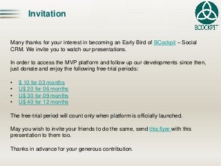InvitationMany thanks for your interest in becoming an Early Bird of BCockpit–Social CRM. We invite you to watch our presentations. In order to access the MVP platform and follow up our developments since then, just donate and enjoy the following free-trial periods: 
•$ 10 for 03 months 
•U$ 20 for 06 months 
•U$ 30 for 09 months 
•U$ 40 for 12 monthsThe free-trial period will count only when platform is officially launched. Mayyouwishto invite yourfriendsto do thesame, sendthisflyerwiththispresentationto themtoo. Thanks in advance for your generous contribution.  
