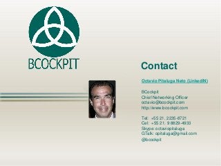 OctavioPitalugaNeto(LinkedIN) 
BCockpit 
Chief Networking Officer 
octavio@bcockpit.com 
http://www.bcockpit.com 
Tel: +55 21. 2235-8721 
Cel: +55 21. 9 8829-4933 
Skype: octaviopitaluga 
GTalk: opitaluga@gmail.com 
@bcockpit 
Contact 