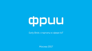 Early Birds: стартапы в сфере IoT
Москва 2017
 
