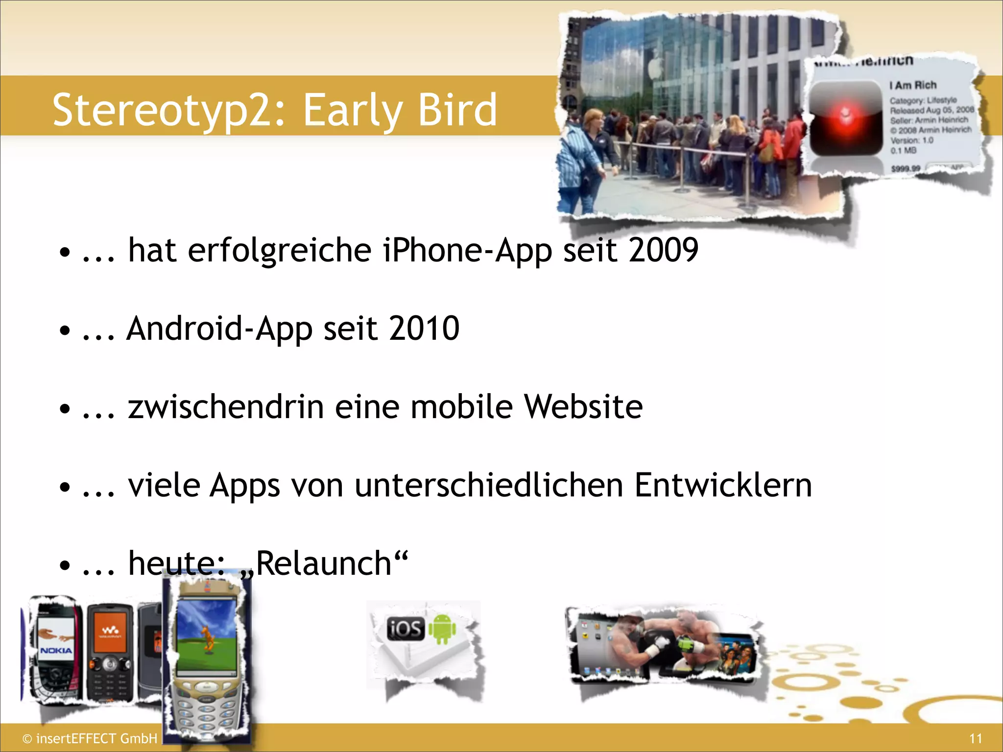 Stereotyp2: Early Bird


    • ... hat erfolgreiche iPhone-App seit 2009

    • ... Android-App seit 2010

    • ... zwischendrin eine mobile Website

    • ... viele Apps von unterschiedlichen Entwicklern

    • ... heute: „Relaunch“



© insertEFFECT GmbH                                      11
 