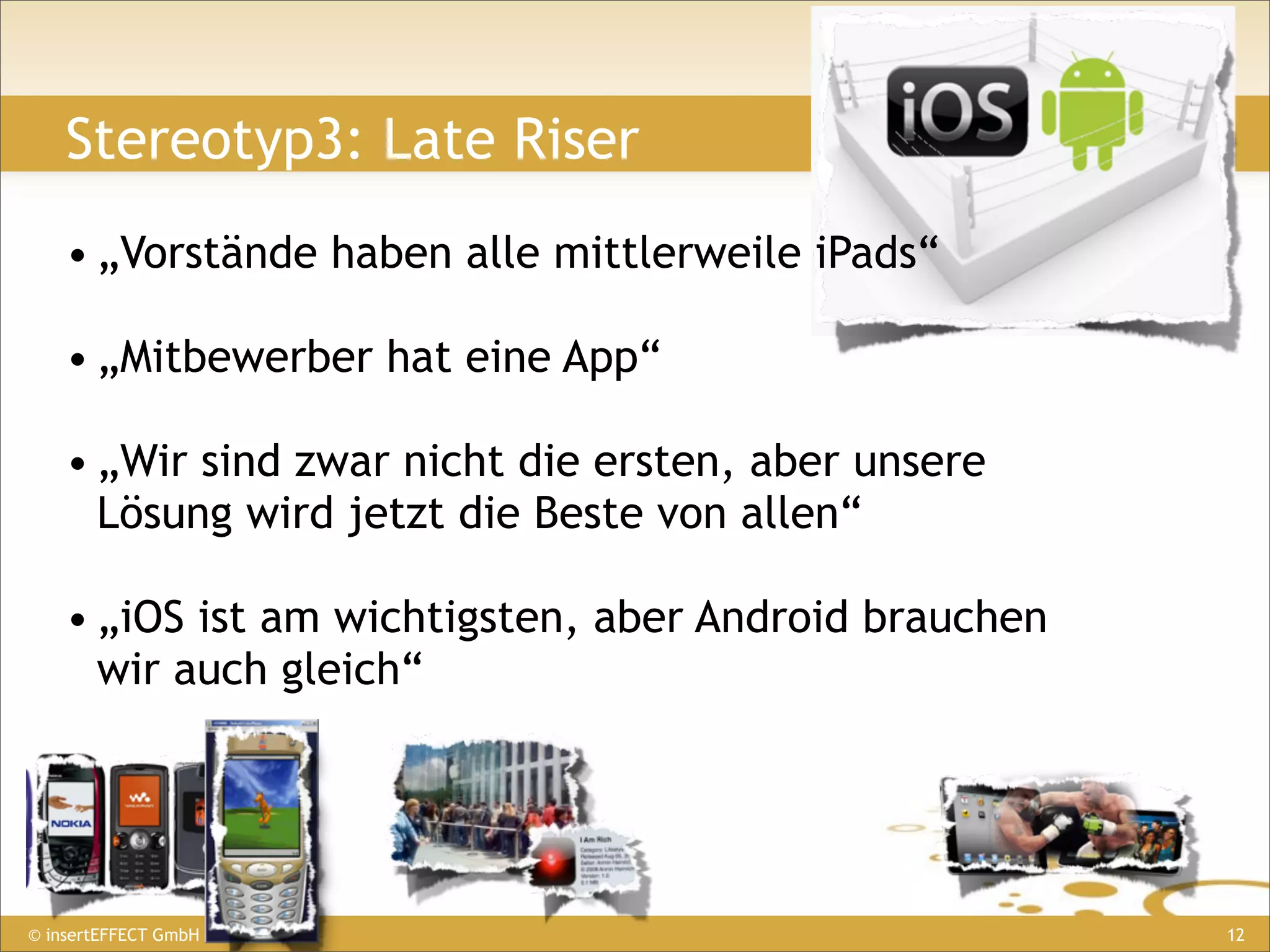 Stereotyp3: Late Riser
    • „Vorstände haben alle mittlerweile iPads“

    • „Mitbewerber hat eine App“

    • „Wir sind zwar nicht die ersten, aber unsere
      Lösung wird jetzt die Beste von allen“

    • „iOS ist am wichtigsten, aber Android brauchen
      wir auch gleich“




© insertEFFECT GmbH                                    12
 