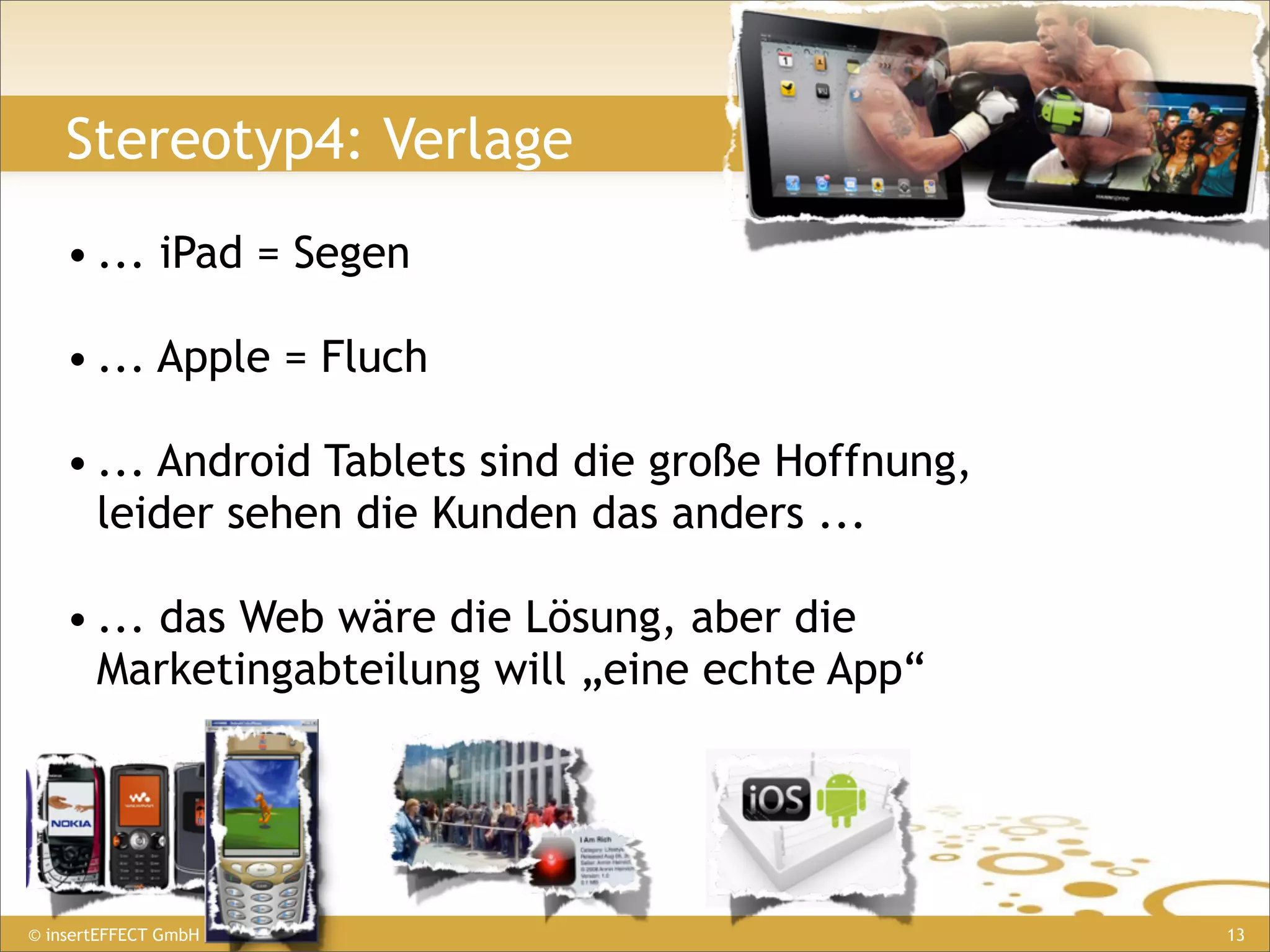 Stereotyp4: Verlage
    • ... iPad = Segen

    • ... Apple = Fluch

    • ... Android Tablets sind die große Hoffnung,
      leider sehen die Kunden das anders ...

    • ... das Web wäre die Lösung, aber die
      Marketingabteilung will „eine echte App“




© insertEFFECT GmbH                                  13
 
