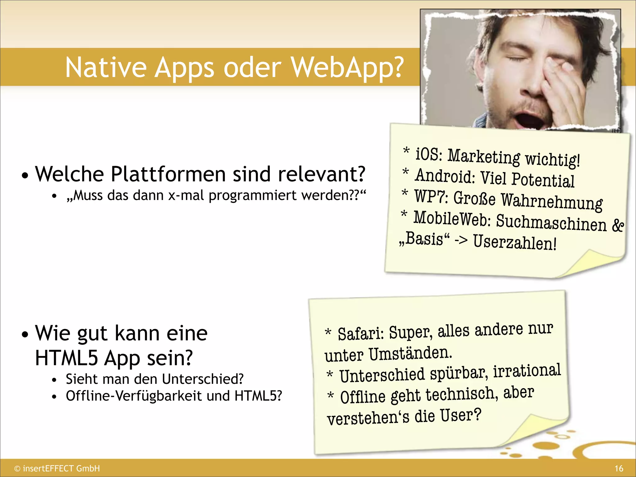 Native Apps oder WebApp?

                                                        * iOS: Marketing wichtig!
 • Welche Plattformen sind relevant?                    * Android: Viel Potential
        • „Muss das dann x-mal programmiert werden??“   * WP7: Große Wahrnehmung
                                                        * MobileWeb: Suchmaschinen &
                                                        „Basis“ -> Userzahlen!




 • Wie gut kann eine                          * Safari: Super, alles andere nur
   HTML5 App sein?                            unter Umständen.
        • Sieht man den Unterschied?          * Unterschied spürbar, irrational
        • Offline-Verfügbarkeit und HTML5?    * Ofﬂine geht technisch, aber
                                              verstehen‘s die User?

© insertEFFECT GmbH                                                               16
 