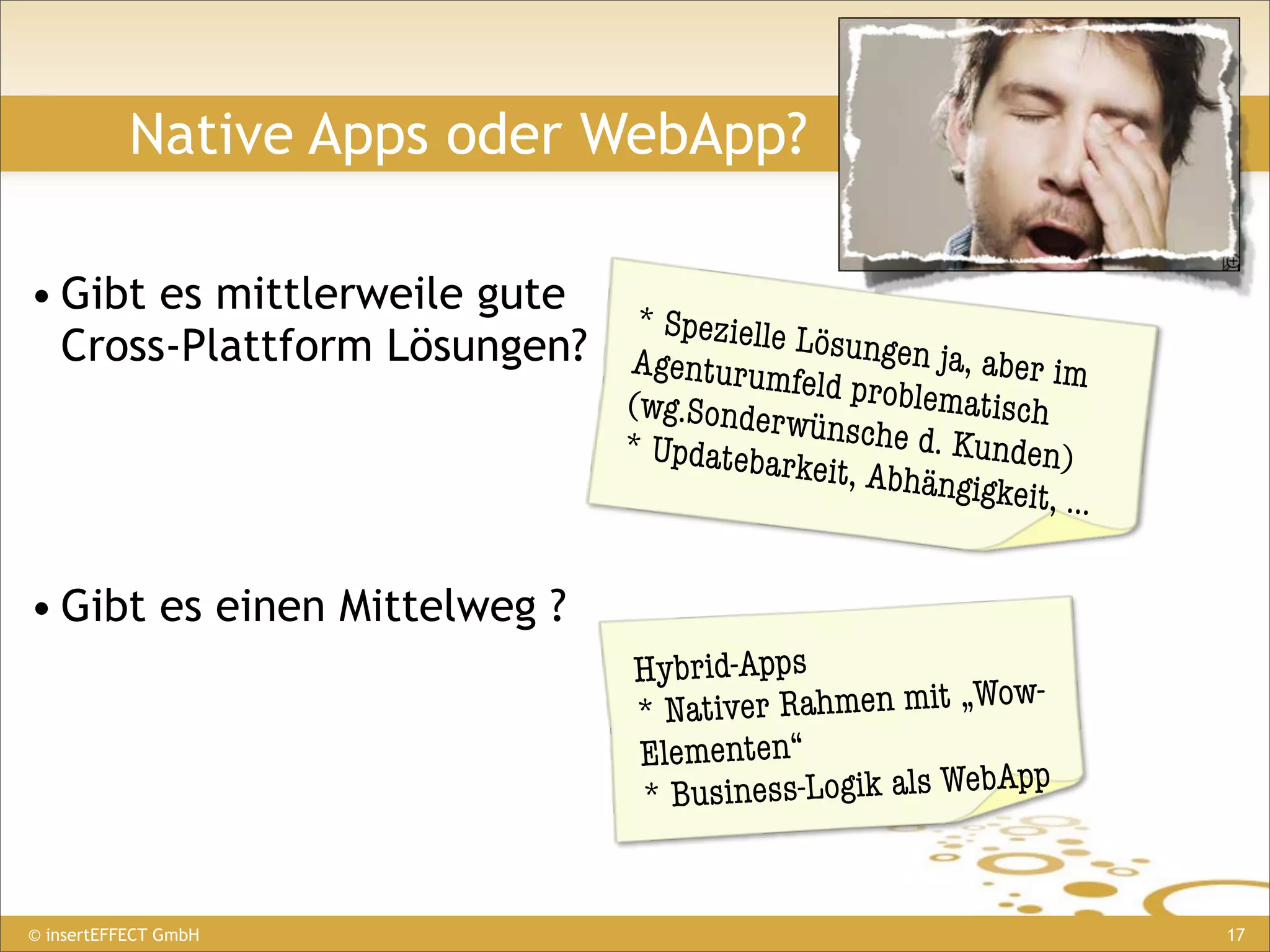 Native Apps oder WebApp?

• Gibt es mittlerweile gute
                             * Spezielle
  Cross-Plattform Lösungen? Agent        Lösungen j
                                  urumfeld p       a, aber im
                            (wg.Sonder       roblematisc
                                        wünsc            h
                                  * Updateba       he d. Kund
                                            rkeit, Abhä       en)
                                                        ngigkeit, ...


• Gibt es einen Mittelweg ?
                                  Hybrid-Apps
                                  * Nativer Rahmen mit „Wow-
                                  Elementen“
                                  * Busin ess-Logik als WebApp


© insertEFFECT GmbH                                                     17
 