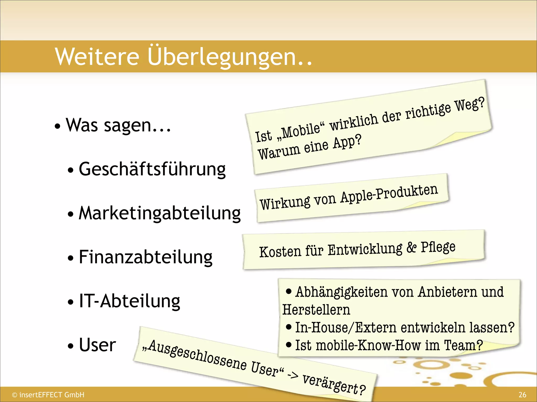 Weitere Überlegungen..

                                                                            ige Weg?
                                                                  der richt
          • Was sagen...                                 wirklich
                                             Ist „Mobile“ pp?
                                              Warum  eine A
              • Geschäftsführung
                                                                 p le-Produkten
                                                 W irkung von Ap
              • Marketingabteilung

              • Finanzabteilung                  Kosten für Entwicklung & Pﬂege


              • IT-Abteilung                        •Abhängigkeiten von Anbietern und
                                                    Herstellern
                                                    •In-House/Extern entwickeln lassen?
              • User   „Ausge
                               schlos               •Ist mobile-Know-How im Team?
                                        sene U
                                              ser“ ->
                                                        verärg
© insertEFFECT GmbH
                                                               er t?                      26
 