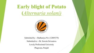 Early blight of Potato
(Alternaria solani)
Submitted by :- Dadhaniya Niv (12005379)
Submitted to :- Dr. Seweta Srivastava
Lovely Professional University
Phagwara, Punjab
 
