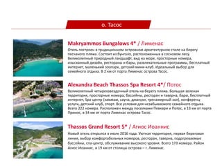о. Тасос
Alexandra Beach Thassos Spa Resort 4*/ Потос
Великолепный четырехзвездочный отель на берегу пляжа. Большая зеленая
территория, просторные номера, бассейны, ресторан и таверна, бары, бесплатный
интернет, Spa-центр (хаммам, сауна, джакузи, тренажерный зал), конференц-
услуги, детский клуб, спорт. Все условия для незабываемого семейного отдыха.
Всего 222 номера. Расположен между поселками Певкари и Потос, в 13 км от порта
Принос, в 34 км от порта Лименас острова Тасос.
Makryammos Bungalows 4* / Лименас
Отель построен в традиционном островном архитектурном стиле на берегу
песчаного пляжа. Состоит из бунгало, расположенных в сосновом лесу.
Великолепный природный ландшафт, вид на море, просторные номера,
изысканный дизайн, рестораны и бары, развлекательные программы, бесплатный
интернет, маленький зоопарк, детский мини-клуб. Идеальный выбор для
семейного отдыха. В 2 км от порта Лименас острова Тасос.
Thassos Grand Resort 5* / Агиос Иоаннис
Новый отель открылся в июле 2016 года. Уютная территория, первая береговая
линия, выбор комфортабельных номеров, ресторан, таверна, подогреваемые
бассейны, спа-центр, обслуживание высокого уровня. Всего 173 номера. Район
Агиос Иоаннис, в 19 км от столицы острова – г. Лименас.
 