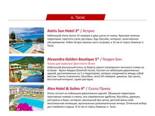 о. Тасос
Alexandra Golden Boutique 5* / Голден Бич
Только для взрослых! Дети после 18 лет.
Небольшой роскошный отель на берегу самого популярного песчаного пляжа на
острове - Хриси Амудья (Золотой песок). Состоит из небольших двухэтажных
зданий, расположенных на 2-х территориях, которые соединяются между собой
мостом. Cюиты и мезонеты, бассейны, всего 65 номеров. джакузи, Spa-центр,
бесплатный интернет, гурме-ресторан.
Astris Sun Hotel 3* / Астрис
Небольшой отель (всего 52 номера) в двух шагах от пляжа. Красивая зеленая
территория, простота стиля, ресторан, бар, бассейн, интернет, качественное
обслуживание. Район Астрис (южная часть острова), в 35 км от порта Лименас о.
Тасос.
Alea Hotel & Suites 4* / Скала Прину
Oтель состоит из небольших двухэтажных зданий. Обширная территория,
просторные номера и сюиты, все современные удобства, бассейны, джакузи,
рестораны и бары, интернет, роскошный Spa-центр, детский мини-клуб,
многоязычная анимация, музыкальные развлекательные вечера. Отличный выбор
для семейного отдыха. В 12 км от порта Лименас о. Тасос.
 