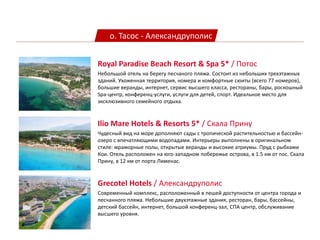 о. Тасос - Александруполис
Ilio Mare Hotels & Resorts 5* / Скала Прину
Чудесный вид на море дополняют сады с тропической растительностью и бассейн-
озеро с впечатляющими водопадами. Интерьеры выполнены в оригинальном
стиле: мраморные полы, открытые веранды и высокие атриумы. Пруд с рыбками
Кои. Отель расположен на юго-западном побережье острова, в 1.5 км от пос. Скала
Прину, в 12 км от порта Лименас.
Royal Paradise Beach Resort & Spa 5* / Потос
Небольшой отель на берегу песчаного пляжа. Состоит из небольших трехэтажных
зданий. Ухоженная территория, номера и комфортные сюиты (всего 77 номеров),
большие веранды, интернет, сервис высшего класса, рестораны, бары, роскошный
Spa-центр, конференц-услуги, услуги для детей, спорт. Идеальное место для
эксклюзивного семейного отдыха.
Grecotel Hotels / Александруполис
Современный комплекс, расположенный в пешей доступности от центра города и
песчанного пляжа. Небольшие двухэтажные здания, ресторан, бары, бассейны,
детский бассейн, интернет, большой конференц-зал, СПА центр, обслуживание
высшего уровня.
 