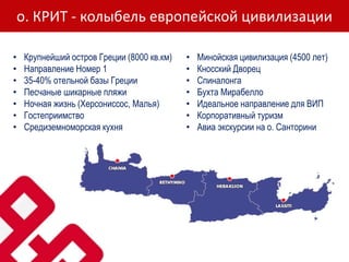 о. КРИТ - колыбель европейской цивилизации
• Крупнейший остров Греции (8000 кв.км)
• Направление Номер 1
• 35-40% отельной базы Греции
• Песчаные шикарные пляжи
• Ночная жизнь (Херсониссос, Малья)
• Гостеприимство
• Средиземноморская кухня
• Минойская цивилизация (4500 лет)
• Кносский Дворец
• Спиналонга
• Бухта Мирабелло
• Идеальное направление для ВИП
• Корпоративный туризм
• Авиа экскурсии на о. Санторини
 