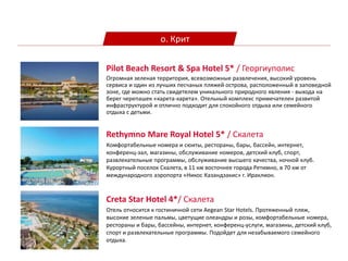 о. Крит
Rethymno Mare Royal Hotel 5* / Скалета
Комфортабельные номера и сюиты, рестораны, бары, бассейн, интернет,
конференц-зал, магазины, обслуживание номеров, детский клуб, спорт,
развлекательные программы, обслуживание высшего качества, ночной клуб.
Курортный поселок Скалета, в 11 км восточнее города Ретимно, в 70 км от
международного аэропорта «Никос Казандзакис» г. Ираклион.
Pilot Beach Resort & Spa Hotel 5* / Георгиуполис
Огромная зеленая территория, всевозможные развлечения, высокий уровень
сервиса и один из лучших песчаных пляжей острова, расположенный в заповедной
зоне, где можно стать свидетелем уникального природного явления - выхода на
берег черепашек «карета-карета». Отельный комплекс примечателен развитой
инфраструктурой и отлично подходит для спокойного отдыха или семейного
отдыха с детьми.
Creta Star Hotel 4*/ Скалета
Отель относится к гостиничной сети Aegean Star Hotels. Протяженный пляж,
высокие зеленые пальмы, цветущие олеандры и розы, комфортабельные номера,
рестораны и бары, бассейны, интернет, конференц-услуги, магазины, детский клуб,
спорт и развлекательные программы. Подойдет для незабываемого семейного
отдыха.
 