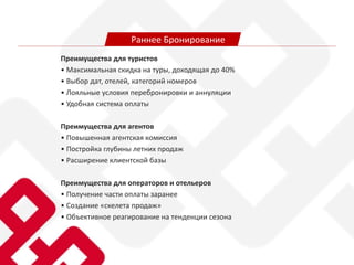 Преимущества для туристов
• Максимальная скидка на туры, доходящая до 40%
• Выбор дат, отелей, категорий номеров
• Лояльные условия перебронировки и аннуляции
• Удобная система оплаты
Преимущества для агентов
• Повышенная агентская комиссия
• Постройка глубины летних продаж
• Расширение клиентской базы
Преимущества для операторов и отельеров
• Получение части оплаты заранее
• Создание «скелета продаж»
• Объективное реагирование на тенденции сезона
Раннее Бронирование
 