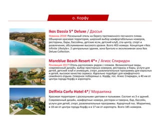 о. Корфу
Mareblue Beach Resort 4*+ / Агиос Спиридон
Реновация 2017! Отель расположен рядом с пляжем. Великолепные виды,
современный дизайн, выбор просторных номеров, рестораны и бары, услуги для
детей, детский клуб и анимация, спорт, развлекательные программы для взрослых
и детей, высокое качество сервиса. Идеально подойдет для комфортного
семейного отдыха. Северное побережье о. Корфу, пос. Агиос Спиридон, в 40 км от
центра города Корфу и аэропорта.
Ikos Dassia 5* Deluxe / Дассья
Новинка 2018! Роскошный отель на берегу протяженного песчаного пляжа.
Обширная красивая территория, широкий выбор комфортабельных номеров,
рестораны, бары, бассейны, детские ясли, детский клуб, спа-центр, спорт и
развлечения, обслуживание высокого уровня. Всего 403 номера. Концепция «Ikos
Infinite Lifestyle». 2 центральных здания, зона бунгало и эксклюзивная зона Ikos
Deluxe Collection.
Delfinia Corfu Hotel 4*/ Мораитика
Красивая территория с роскошными цветами и пальмами. Состоит из 3-х зданий.
Современный дизайн, комфортные номера, ресторан и таверна, бар, бассейн,
услуги для детей, спорт, развлекательные программы. Курортный пос. Мораитика,
в 18 км от центра города Корфу и в 17 км от аэропорта. Всего 185 номеров.
 