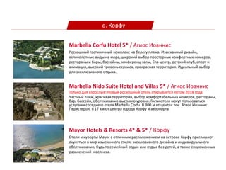 о. Корфу
Marbella Nido Suite Hotel and Villas 5* / Агиос Иоаннис
Только для взрослых! Новый роскошный отель открывается летом 2018 года.
Частный пляж, красивая территория, выбор комфортабельных номеров, рестораны,
бар, бассейн, обслуживание высокого уровня. Гости отеля могут пользоваться
услугами соседнего отеля Marbella Corfu. В 300 м от центра пос. Агиос Иоаннис
Перистерон, в 17 км от центра города Корфу и аэропорта.
Marbella Corfu Hotel 5* / Агиос Иоаннис
Роскошный гостиничный комплекс на берегу пляжа. Изысканный дизайн,
великолепные виды на море, широкий выбор просторных комфортных номеров,
рестораны и бары, бассейны, конференц-залы, Спа-центр, детский клуб, спорт и
анимация, высокий уровень сервиса, прекрасная территория. Идеальный выбор
для эксклюзивного отдыха.
Mayor Hotels & Resorts 4* & 5* / Корфу
Отели и курорты Mayor с отличным расположением на острове Корфу приглашают
окунуться в мир изысканного стиля, эксклюзивного дизайна и индивидуального
обслуживания, будь то семейный отдых или отдых без детей, а также современных
развлечений и велнеса.
 