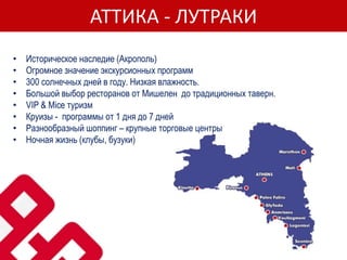 АТТИКА - ЛУТРАКИ
• Историческое наследие (Акрополь)
• Огромное значение экскурсионных программ
• 300 солнечных дней в году. Низкая влажность.
• Большой выбор ресторанов от Мишелен до традиционных таверн.
• VIP & Mice туризм
• Круизы - программы от 1 дня до 7 дней
• Pазнообразный шоппинг – крупные торговые центры
• Ночная жизнь (клубы, бузуки)
 