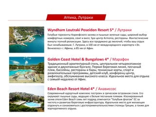 Аттика, Лутраки
Golden Coast Hotel & Bungalows 4* / Марафон
Традиционный архитектурный стиль, центральное четырехэтажное
здание и двухэтажные бунгало. Первая береговая линия, песчаный
пляж, бассейны, рестораны и бары, теннисные корты, спорт и
развлекательные программы, детский клуб, конференц-центр,
амфитеатр, обслуживание высокого класса. Идеальное место для отдыха
с семьей недалеко от Афин.
Eden Beach Resort Hotel 4* / Анависсос
Cовременный курортный комплекс построен в греческом островном стиле. Его
окружают пышные сады, ведущие к белым песчаным пляжам. Изолированный
залив отеля Eden Βeach семь лет подряд отмечается "Голубым флагом" ЕС за
чистоту и развитую береговую инфраструктуру. Идеальное место для желающих
отдохнуть и ознакомиться с достопримечательностями столицы Греции, а также для
корпоративного отдыха.
Wyndham Loutraki Poseidon Resort 5* / Лутраки
Голубые горизонты Коринфского залива и пышные зеленые сады, широкий выбор
комфортных номеров, сюит и вилл, Spa-центр Armonia, рестораны. Фантастические
минуты полной релаксации. Здесь все продумано до мелочей, чтобы ваш отдых
был незабываемым. Г. Лутраки, в 100 км от международного аэропорта «Эл.
Венизелос» г. Афины, в 85 км от Афин.
 