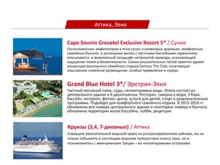 Аттика, Эвия
Grand Blue Hotel 3*/ Эретрия-Эвия
Частный песчаный пляж, сады, неповторимые виды. Отель состоит из
центрального здания и 6 двухэтажных. Pесторан, таверна у моря, 3 бара,
бассейн, интернет, фитнес-центр, услуги для детей, спорт и развлекательные
программы. Подойдет для комфортного семейного отдыха. В 2015-2016 гг.
обновлены все номера центрального здания и некоторые номера в бунгало;
обновлена территория возле бассейна, лобби, рецепция.
Cape Sounio Grecotel Exclusive Resort 5* / Сунио
Расположенные амфитеатром в тени сосен и оливковых деревьев, комфортные
семейные бунгало и роскошные виллы с частными бассейнами гармонично
вписываются в живописный ландшафт нетронутой природы, усиливающей
ощущение покоя и безмятежности. Самых взыскательных гостей приятно удивит
концепция роскошного семейного отдыха Famous The Club, сочетающая
изысканное семейное размещение, особые привилегии и сервис.
Круизы (3,4, 7-дневные) / Аттика
Совершив увлекательный морской круиз на ультрасовременном лайнере, вы не
только побываете в настоящем морском путешествии класса люкс, но и
познакомитесь с жемчужинами Греции – ее неповторимыми островами.
 