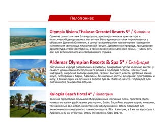 Пелопоннес
Aldemar Olympian Resorts & Spa 5* / Скафидья
Роскошный курорт расположен в уютном, покрытом густой зеленью месте, у
самого длинного на Пелопоннесе пляжа с золотым песком. Элегантный
интерьер, широкий выбор номеров, сервис высшего класса, детский мини-
клуб, рестораны и бары, бассейны, теннисные корты, вечерние программы и
шоу, а также один из лучших в Европе Spa & Thalasso-центр. Подойдет для
роскошного семейного отдыха.
Kalogria Beach Hotel 4* / Калогрия
Зеленая территория, большой оборудованный песчаный пляж, простота стиля,
номера со всеми удобствами, рестораны, бары, бассейны, водные горки, интернет,
тренажерный зал, спорт, качественное обслуживание. Отель подойдет для
экономичного комфортного пляжного отдыха. Πос. Калогрия, в 8 км от аэропорта г.
Араксос, в 40 км от Патры. Отель обновлен в 2016-2017 гг.
Olympia Riviera Thalasso Grecotel Resorts 5* / Киллини
Один из самых элитных Спа-курортов; аристократическая архитектура и
классический декор отеля в элегантных бело-кремовых тонах перекликается с
образами Древней Олимпии, а центр талассотерапии при вечернем освещении
напоминает святилища Классической Греции. Девственная природа, грандиозная
архитектура, гурме-рестораны, а также развлечения для всей семьи, – здесь есть
все для великолепного и незабываемого отдыха.
 
