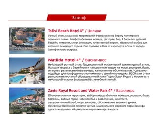 Закинф
Matilda Hotel 4* / Василикос
Небольшой уютный отель. Традиционный классический архитектурный стиль,
большая терраса с бассейном и панорамным видом на море, ресторан, бары,
интернет, развлекательные вечера, качественное обслуживание. Идеально
подойдет для комфортного экономичного семейного отдыха. В 200 м от отеля
расположен песчаный оборудованный пляж Порто Зоро. Рядом с морем есть
небольшой участок (природный) с лечебной глиной.
Zante Royal Resort and Water Park 4* / Василикос
Обширная зеленая территория, выбор комфортабельных номеров, ресторан, бары,
бассейны, водные горки, Парк веселья и развлечений, кинотеатр,
оздоровительный клуб, спорт, интернет, обслуживание высокого уровня.
Побережье Василикос является частью национального морского парка Закинфа,
здесь откладывают яйца морские черепахи карета-карета.
Tsilivi Beach Hotel 4* / Циливи
Уютный отель с красивой территорией. Расположен на берегу популярного
песчаного пляжа. Комфортабельные номера, ресторан, бар, 2 бассейна, детский
бассейн, интернет, спорт, анимация, качественный сервис. Идеальный выбор для
хорошего семейного отдыха. Пос. Циливи, в 8 км от аэропорта, в 5 км от города
Закинф и порта острова.
 