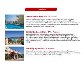 Закинф
Konstantin Beach Hotel 3*+ / Аликес
Маленький уютный отель рядом с морем. Бассейн с видом на море,
комфортабельные номера, ресторан, бар, интернет, конференц-услуги,
детская площадка, качественное обслуживание. Подойдет для спокойного
экономичного семейного отдыха. Пос. Аликес, в 16 км от г. Закинф и порта.
Часть отеля построена в 2008 году, другая была полностью реконструирована
в 2012.
Piccadilly Apartments / Аликес
Небольшой уютный отель в центре курортного поселка Аликес. Трехэтажное
здание, просторные номера с кухней, ресторан, качественное обслуживание. Всего
13 номеров. Пос. Аликес, в 16 км от г. Закинф и порта.
Denise Beach Hotel 3*+ / Лаганас
Экономичный отель с прямым выходом к морю. Простота стиля, номера с
кухонным уголком, бассейн, интернет, ресторан и таверна у моря, 2 бара,
качественное обслуживание. В 300 м от центра пос. Лаганас, в 6 км от аэропорта, в
8 км от города и порта острова. 1-ая береговая линия. 3 четырехэтажных здания.
Магазины, рестораны, бары, кафе – в 300 м.
 
