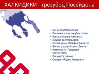 ХАЛКИДИКИ - трезубец Посейдона
• 500 км береговой линии
• Песчаные пляжи (голубые флаги)
• Новые отельные комплексы
• Пышная растительность
• Ночная жизнь (Калифея, Ханьоти)
• Шопинг (торговый центр Энигма)
• Источники Аг. Параскеви
• Святой Афон
• Пещера Петралона
• Стагира – Родина Аристотеля
 