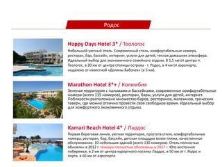 Родос
Marathon Hotel 3*+ / Колимбия
Зеленая территория с пальмами и бассейнами, современные комфортабельные
номера (всего 115 номеров), ресторан, бары, услуги для детей, интернет.
Поблизости расположено множество баров, ресторанов, магазинов, греческих
таверн, где можно отлично провести свое свободное время. Идеальный выбор
для комфортного экономичного отдыха.
Kamari Beach Hotel 4* / Лардос
Первая береговая линия, уютная территория, простота стиля, комфортабельные
номера, ресторан, бар, бассейн, детская площадка возле пляжа, качественное
обслуживание. 10 небольших зданий (всего 130 номеров). Отель полностью
обновлен в 2012 г. Номера полностью обновлены в 2017 г. Юго-восточное
побережье, в 2 км от центра курортного поселка Лардос, в 50 км от г. Родос и
порта, в 60 км от аэропорта.
Happy Days Hotel 3* / Теологос
Небольшой уютный отель. Современный стиль, комфортабельные номера,
ресторан, бар, бассейн, интернет, услуги для детей, теплая домашняя атмосфера.
Идеальный выбор для экономичного семейного отдыха. В 1,5 км от центра п.
Теологос, в 20 км от центра столицы острова - г. Родос, в 4 км от аэропорта,
недалеко от известной «Долины Бабочек» (в 5 км).
 