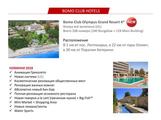 BOMO CLUB HOTELS
Bomo Club Olympus Grand Resort 4*
Ультра всё включено (UL)
Всего 268 номера (140 Bungalow + 128 Main Building)
Расположение
В 1 км от пос. Лептокарья, в 22 км от горы Олимп,
в 30 км от Паралии Катерини.
НОВИНКИ 2018
 Aнимация Греколето
 Новая система (UL)
 Kосметическая реновация общественных мест
 Реновация ванных комнат
 Aбсолютно новый Бич Бар
 Полная реновация основного ресторана
 Новая таверна a la cart (греческая кухня) + Big Fish™
 Mini Market + Shopping Area
 Новые лежаки/зонты
 Water Sports
 