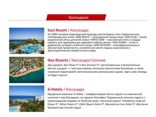 Халкидики
Ikos Resorts / Кассандра-Ситония
Два курорта, Ikos Olivia 5* и Ikos Oceania 5*, расположенных в великолепных
местах, каждый – с частным пляжем, большим количеством бассейнов, а также
огромной территорией с вечнозелеными ухоженными садами. Здесь вам никогда
не будет скучно!
Sani Resort / Кассандра
На 1000 гектаров первозданной природы расположены пять первоклассных
пятизвездочных отеля: SANI BEACH – легендарный Гранд отель; SANI CLUB – тихий,
уединенный отель для всей семьи; PORTO SANI – изысканный отель в сердце
курорта для приверженцев здорового образа жизни; SANI DUNES – стиль и
уединение на берегу Эгейского моря; SANI ASTERIAS – атмосфера роскоши и
абсолютной приватности, излюбленное место отдыха королевских и
аристократических семей со всего мира.
G-Hotels / Кассандра
Курортный комплекс G-Hotels – комфортнейшее место отдыха на живописной
частичке п-ова Халкидики, на курорте Каллифея. Окруженный зеленью садов и с
превосходными видами на Эгейское море, отельный квартет Theophano Imperial
Palace 5*, Athos Palace 4*, Pallini Beach Hotel 4*, Macedonian Sun Hotel 3* обеспечит
безупречный летний отдых!
 