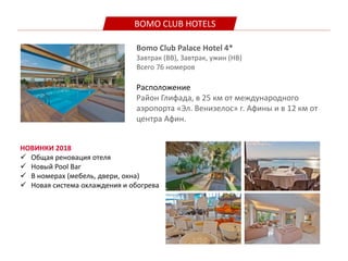 BOMO CLUB HOTELS
Bomo Club Palace Hotel 4*
Завтрак (BB), Завтрак, ужин (HB)
Всего 76 номеров
Расположение
Район Глифада, в 25 км от международного
аэропорта «Эл. Венизелос» г. Афины и в 12 км от
центра Афин.
НОВИНКИ 2018
 Общая реновация отеля
 Новый Pool Bar
 В номерах (мебель, двери, окна)
 Новая система охлаждения и обогрева
 