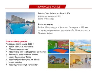 BOMO CLUB HOTELS
Bomo Club Palmariva Beach 4*+
Ультра всё включено (UL)
Всего 274 номера
Расположение
Pайон Малаконда, в 3 км от г. Эретрия, в 110 км
от международного аэропорта «Эл. Венизелос», в
90 км от Афин.
Полезная информация
Реновация отеля зимой 2016 г:
 Новая мебель в ресторане
 Обновлена рецепция
 Новый ковролин в общественных местах
 В номерах центрального здания
 Новые балконные двери
 Новые входные двери и эл. замки
 Новые шкафы
 Новый детский клуб "Grekoleto"
 