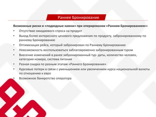 Возможные риски и «подводные камни» при оперировании «Ранним Бронированием»:
• Отсутствие ожидаемого спроса на продукт
• Выход более интересного ценового предложения по продукту, забронированному по
раннему Бронированию
• Оптимизация рейса, который забронирован по Раннему Бронированию
• Невозможность воспользоваться заблаговременно забронированным туром
• Внесение изменений в ранее забронированный тур- даты, количество человек,
категория номера, система питания
• Разная скидка по разным этапам «Раннего Бронирования»
• Курсовые потери в связи с уменьшением или увеличением курса национальной валюты
по отношению к евро
• Возможное банкротство оператора
Раннее Бронирование
 