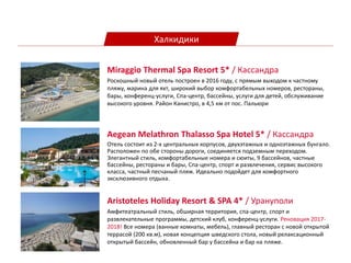 Халкидики
Aegean Melathron Thalasso Spa Hotel 5* / Кассандра
Oтель состоит из 2-х центральных корпусов, двухэтажных и одноэтажных бунгало.
Расположен по обе стороны дороги, соединяется подземным переходом.
Элегантный стиль, комфортабельные номера и сюиты, 9 бассейнов, частные
бассейны, рестораны и бары, Спа-центр, спорт и развлечения, сервис высокого
класса, частный песчаный пляж. Идеально подойдет для комфортного
эксклюзивного отдыха.
Miraggio Thermal Spa Resort 5* / Кассандра
Роскошный новый отель построен в 2016 году, с прямым выходом к частному
пляжу, марина для яхт, широкий выбор комфортабельных номеров, рестораны,
бары, конференц-услуги, Спа-центр, бассейны, услуги для детей, обслуживание
высокого уровня. Район Канистро, в 4,5 км от пос. Пальюри
Aristoteles Holiday Resort & SPA 4* / Урануполи
Амфитеатральный стиль, обширная территория, спа-центр, спорт и
развлекательные программы, детский клуб, конференц-услуги. Реновация 2017-
2018! Все номера (ванные комнаты, мебель), главный ресторан с новой открытой
террасой (200 кв.м), новая концепция шведского стола, новый релаксационный
открытый бассейн, обновленный бар у бассейна и бар на пляже.
 