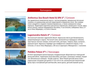 Халкидики
Lagomandra Hotels 4* / Ситония
Гостиничный комплекс Lagomandra Resort. Идеальное место для безмятежного,
умиротворяющего отдыха. Песчаный пляж, великолепные природные пейзажи,
просторные светлые номера, отличный пляж, ресторан, таверна, бары, интернет,
хорошая кухня. Идеально подойдет для комфортного семейного отдыха. П-ов
Ситония, в 5 км от Неос Мармарас, в 85 км от аэропорта «Македония» г. Салоники.
Anthemus Sea Beach Hotel & SPA 5* / Ситония
Это удивительно живописное место с чистым воздухом, прекрасным песчаным
пляжем и по-домашнему уютной территорией в окружении сосен. Все номера
отеля находятся в недавно отремонтированных, а также совершенно новых
корпусах. Территория комплекса достаточно компактная, ухоженная и чистая, здесь
много зелени, хорошо оборудованы бассейны. П-ов Ситония, побережье Элья, в 7
км от Неос Мармарас, в 12 км от Никити
Potidea Palace 4*+ / Кассандра
В отеле произведена реконструкция и модернизация общественных помещений
(внешний облик, территория около бассейна, ресторан, некоторые номера). Новый
тип обновленных номеров - Double Superior. New! Новый детский мини-клуб с
отдельными секциями для детей 4-7 лет и 8-12 лет, великолепный тематический
Spray парк и неглубокий детский бассейн, мини-диско, детский игровой центр.
 