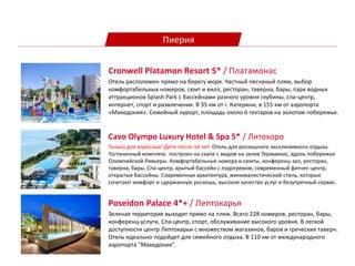 Пиерия
Cavo Olympo Luxury Hotel & Spa 5* / Литохоро
Только для взрослых! Дети после 16 лет. Отель для роскошного эксклюзивного отдыха.
Гостиничный комплекс построен на скале с видом на залив Термаикос, вдоль побережья
Олимпийской Ривьеры. Комфортабельные номера и сюиты, конференц-зал, ресторан,
таверна, бары, Спа-центр, крытый бассейн с подогревом, современный фитнес-центр,
открытые бассейны. Современная архитектура, минималистический стиль, которые
сочетают комфорт и сдержанную роскошь, высокое качество услуг и безупречный сервис.
Cronwell Platamon Resort 5* / Платамонас
Отель расположен прямо на берегу моря. Частный песчаный пляж, выбор
комфортабельных номеров, сюит и вилл, ресторан, таверна, бары, парк водных
аттракционов Splash Park с бассейнами разного уровня глубины, спа-центр,
интернет, спорт и развлечения. В 35 км от г. Катерини, в 155 км от аэропорта
«Македония». Cемейный курорт, площадь около 6 гектаров на золотом побережье.
Poseidon Palace 4*+ / Лептокарья
Зеленая территория выходит прямо на пляж. Всего 228 номеров, ресторан, бары,
конференц-услуги, Спа-центр, спорт, обслуживание высокого уровня. В легкой
доступности центр Лептокарьи с множеством магазинов, баров и греческих таверн.
Отель идеально подойдет для семейного отдыха. В 110 км от международного
аэропорта "Македония".
 